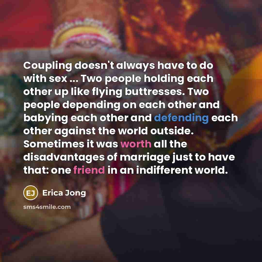 “Coupling doesn't always have to do with sex ... Two people holding each other up like flying buttresses. Two people depending on each other and babying each other and defending each other against the world outside. Sometimes it was worth all the disadvantages of marriage just to have that: one…” quote by Erica Jong