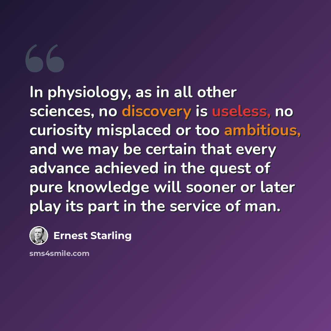 “In physiology, as in all other sciences, no discovery is useless, no curiosity misplaced or too ambitious, and we may be certain that every advance achieved in the quest of pure knowledge will sooner or later play its part in the service of man.” quote by Ernest Starling