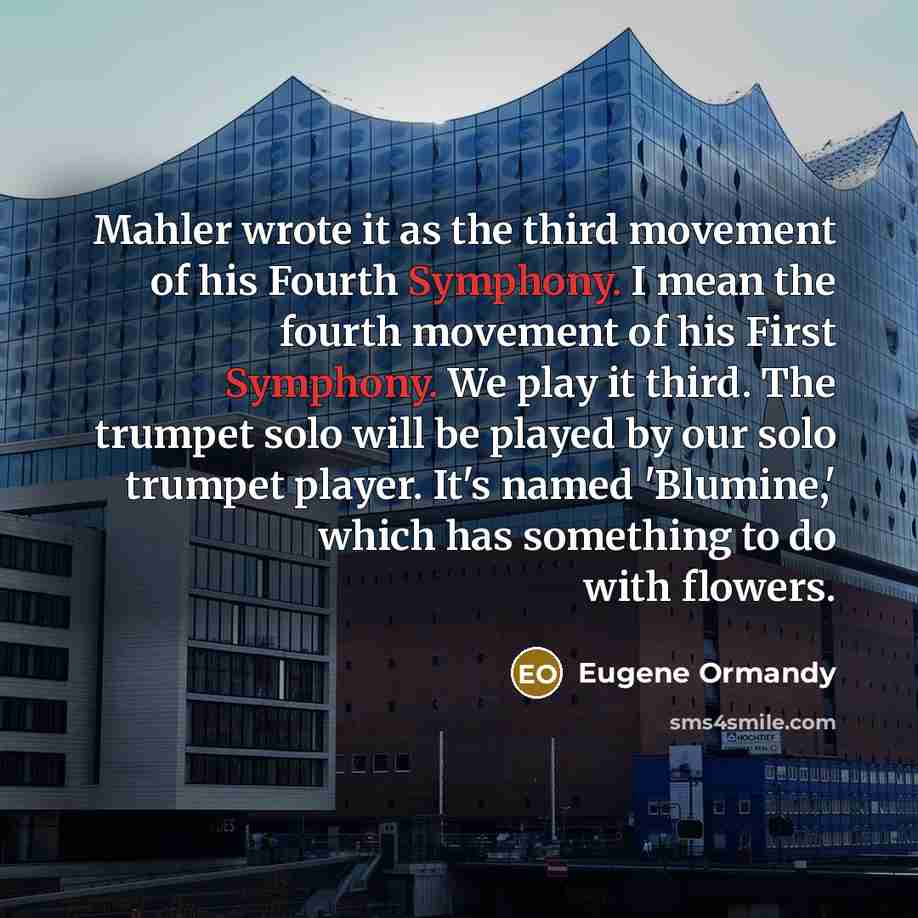“Mahler wrote it as the third movement of his Fourth Symphony. I mean the fourth movement of his First Symphony. We play it third. The trumpet solo will be played by our solo trumpet player. It's named 'Blumine,' which has something to do with flowers.” quote by Eugene Ormandy