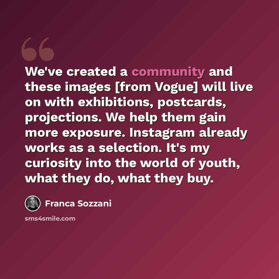 “We've created a community and these images [from Vogue] will live on with exhibitions, postcards, projections. We help them gain more exposure. Instagram already works as a selection. It's my curiosity into the world of youth, what they do, what they buy.” quote by Franca Sozzani