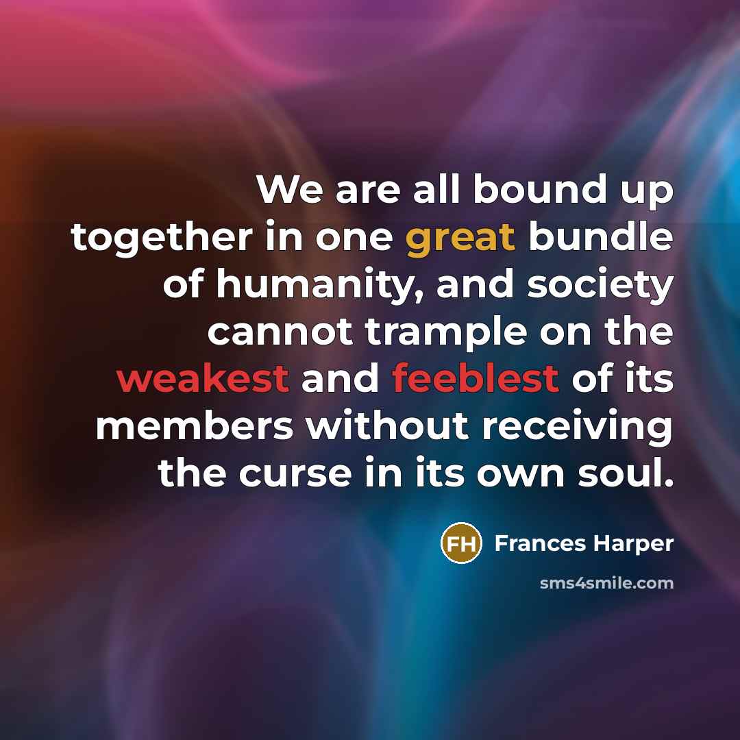 “We are all bound up together in one great bundle of humanity, and society cannot trample on the weakest and feeblest of its members without receiving the curse in its own soul.” quote by Frances Harper