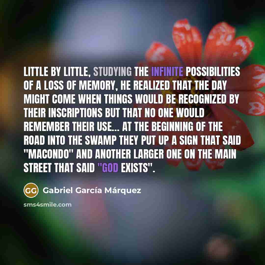 “Little by little, studying the infinite possibilities of a loss of memory, he realized that the day might come when things would be recognized by their inscriptions but that no one would remember their use… At the beginning of the road into the swamp they put up a sign that said "Macondo" and…” quote by Gabriel Garcia Marquez