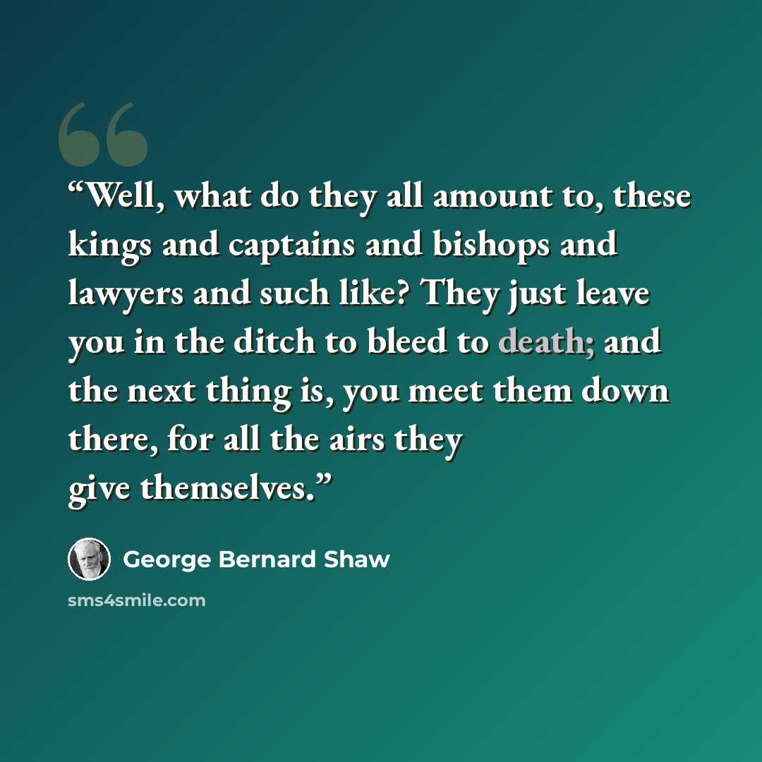 “Well, what do they all amount to, these kings and captains and bishops and lawyers and such like? They just leave you in the ditch to bleed to death; and the next thing is, you meet them down there, for all the airs they give themselves.” quote by George Bernard Shaw