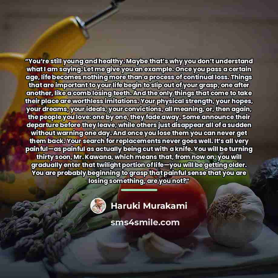 “You’re still young and healthy. Maybe that’s why you don’t understand what I am saying. Let me give you an example. Once you pass a certain age, life becomes nothing more than a process of continual loss. Things that are important to your life begin to slip out of your grasp, one after another…” quote by Haruki Murakami