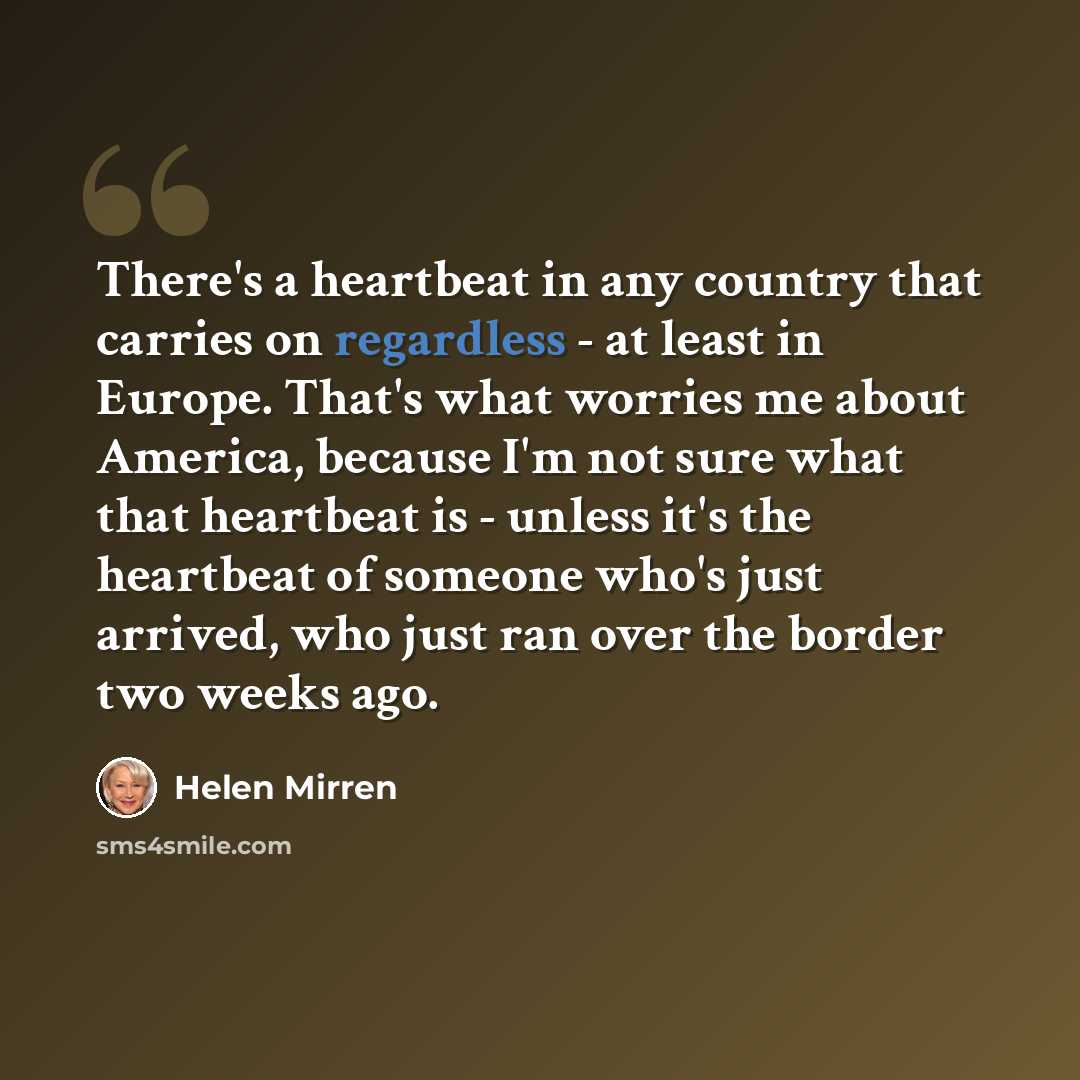 “There's a heartbeat in any country that carries on regardless - at least in Europe. That's what worries me about America, because I'm not sure what that heartbeat is - unless it's the heartbeat of someone who's just arrived, who just ran over the border two weeks ago.” quote by Helen Mirren