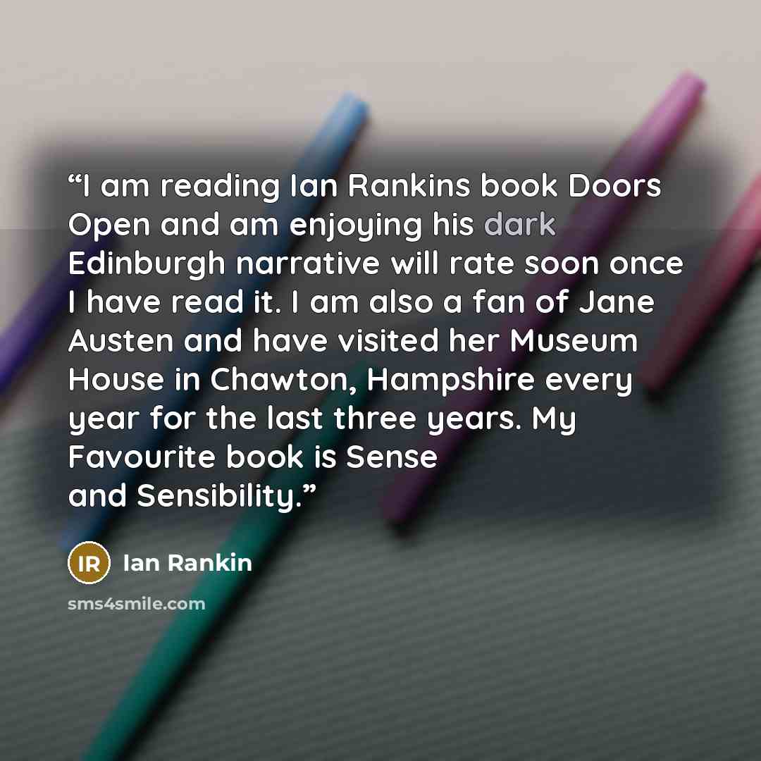 “I am reading Ian Rankins book Doors Open and am enjoying his dark Edinburgh narrative will rate soon once I have read it. I am also a fan of Jane Austen and have visited her Museum House in Chawton, Hampshire every year for the last three years. My Favourite book is Sense and Sensibility.” quote by IAN RANKIN