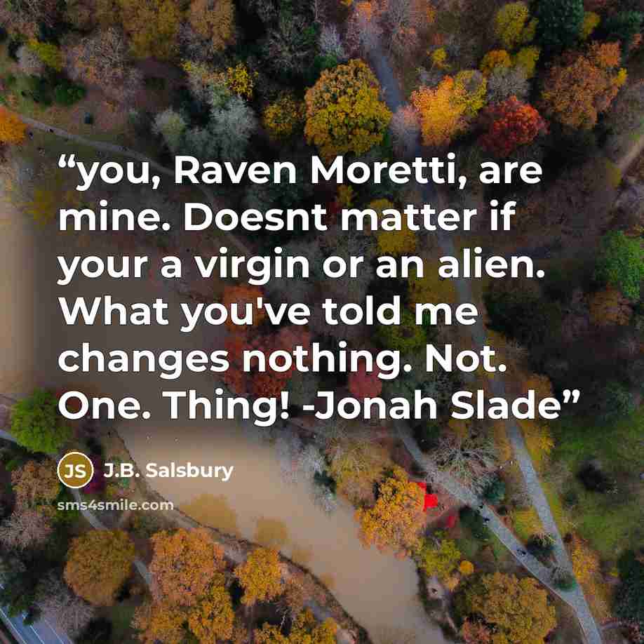 “you, Raven Moretti, are mine. Doesnt matter if your a virgin or an alien. What you've told me changes nothing. Not. One. Thing! -Jonah Slade” quote by J.B. Salsbury