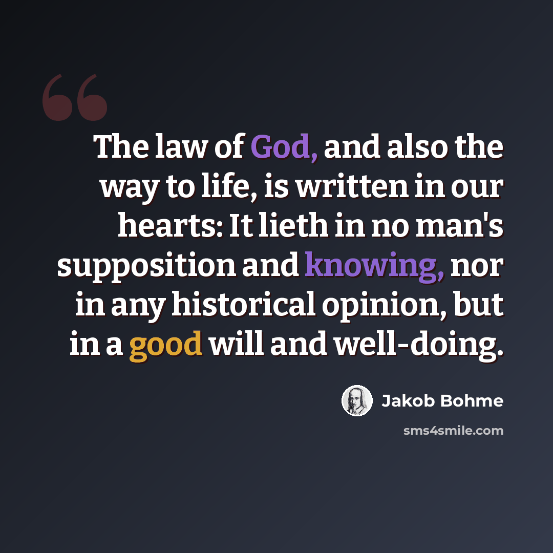 “The law of God, and also the way to life, is written in our hearts: It lieth in no man's supposition and knowing, nor in any historical opinion, but in a good will and well-doing.” quote by Jakob Bohme