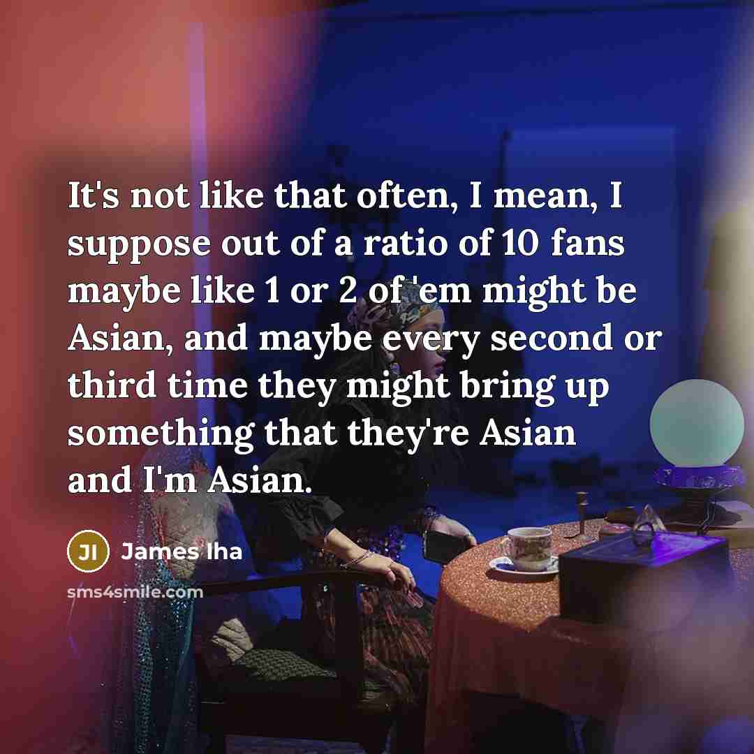 “It's not like that often, I mean, I suppose out of a ratio of 10 fans maybe like 1 or 2 of 'em might be Asian, and maybe every second or third time they might bring up something that they're Asian and I'm Asian.” quote by James Iha