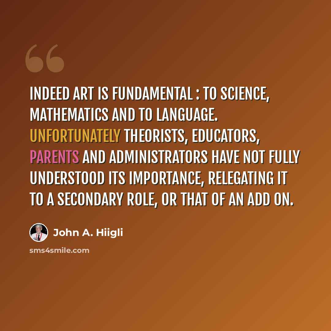 “Indeed art is fundamental : to science, mathematics and to language. Unfortunately theorists, educators, parents and administrators have not fully understood its importance, relegating it to a secondary role, or that of an add on.” quote by John A. Hiigli