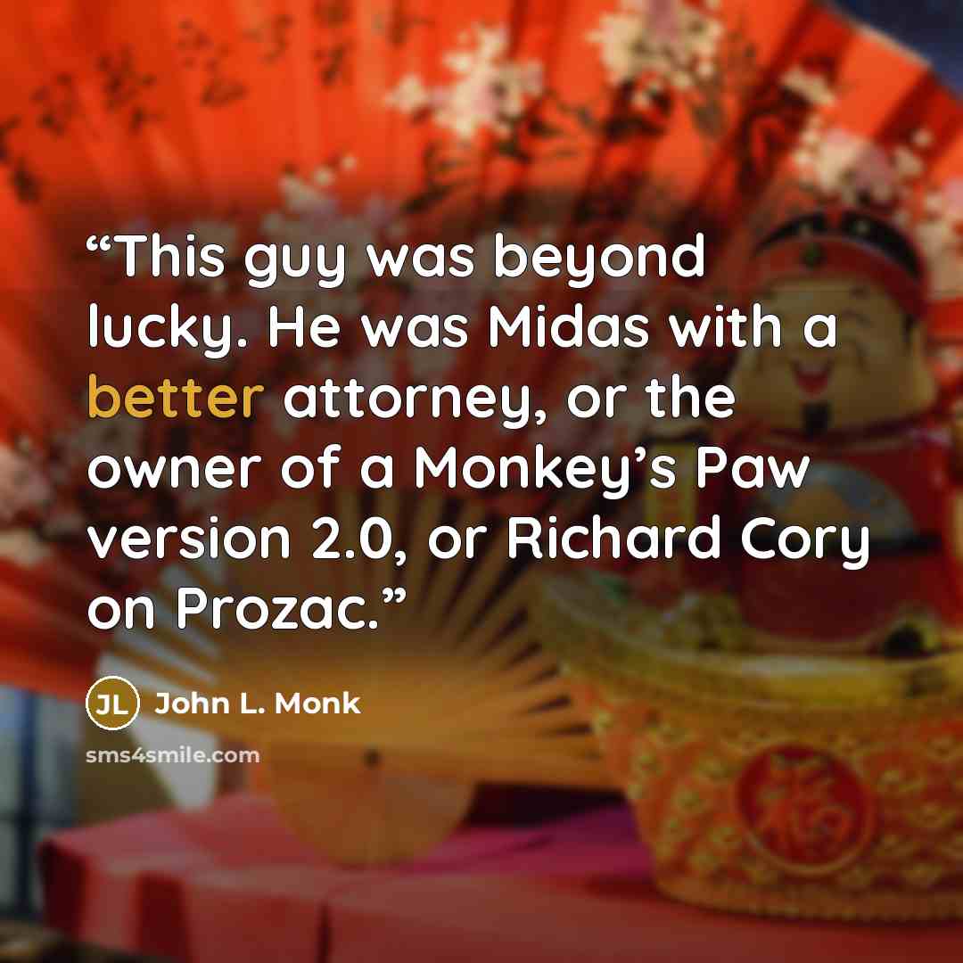 “This guy was beyond lucky. He was Midas with a better attorney, or the owner of a Monkey’s Paw version 2.0, or Richard Cory on Prozac.” quote by John L. Monk