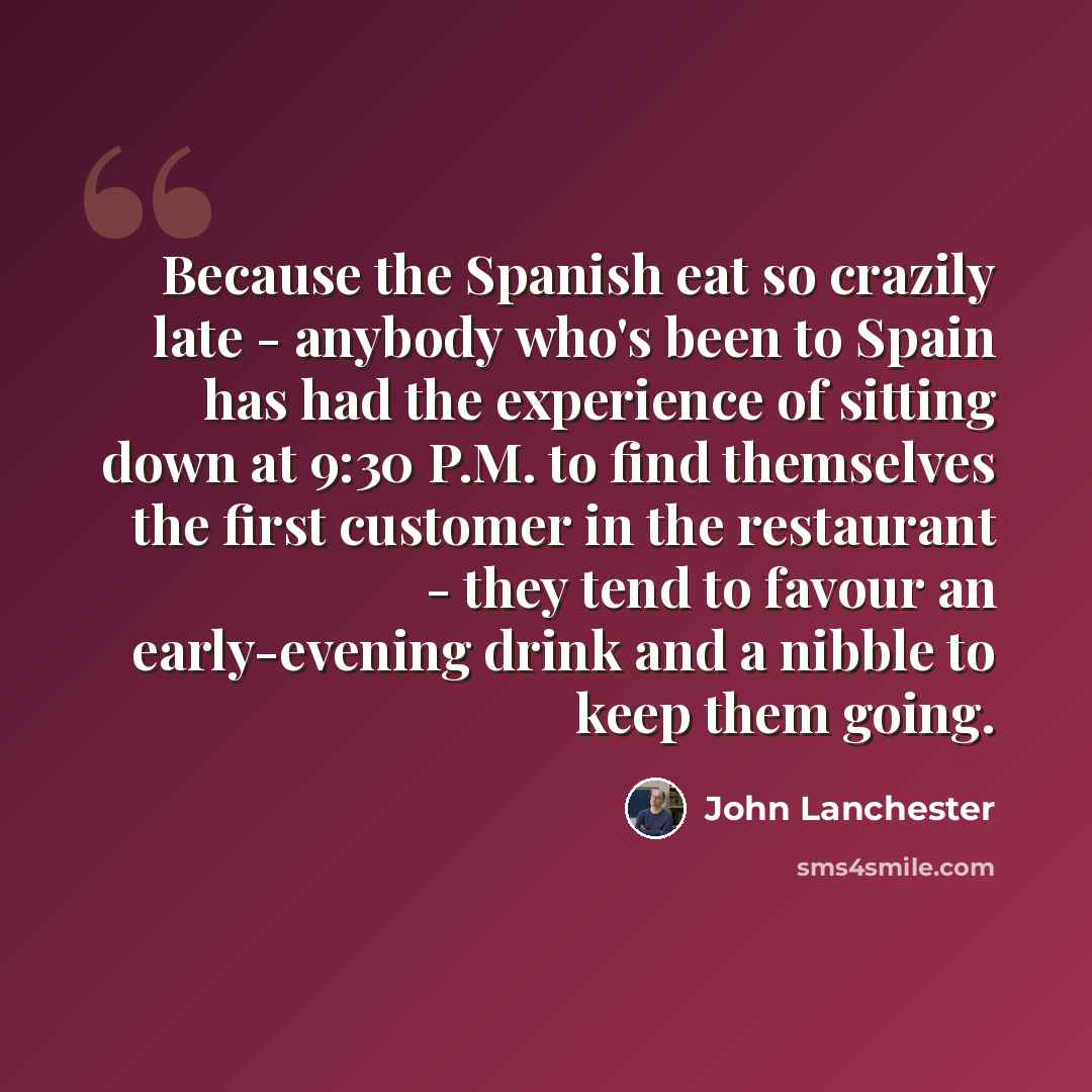 “Because the Spanish eat so crazily late - anybody who's been to Spain has had the experience of sitting down at 9:30 P.M. to find themselves the first customer in the restaurant - they tend to favour an early-evening drink and a nibble to keep them going.” quote by John Lanchester
