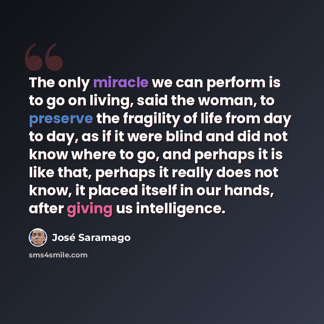 “The only miracle we can perform is to go on living, said the woman, to preserve the fragility of life from day to day, as if it were blind and did not know where to go, and perhaps it is like that, perhaps it really does not know, it placed itself in our hands, after giving us intelligence.” quote by Jose Saramago