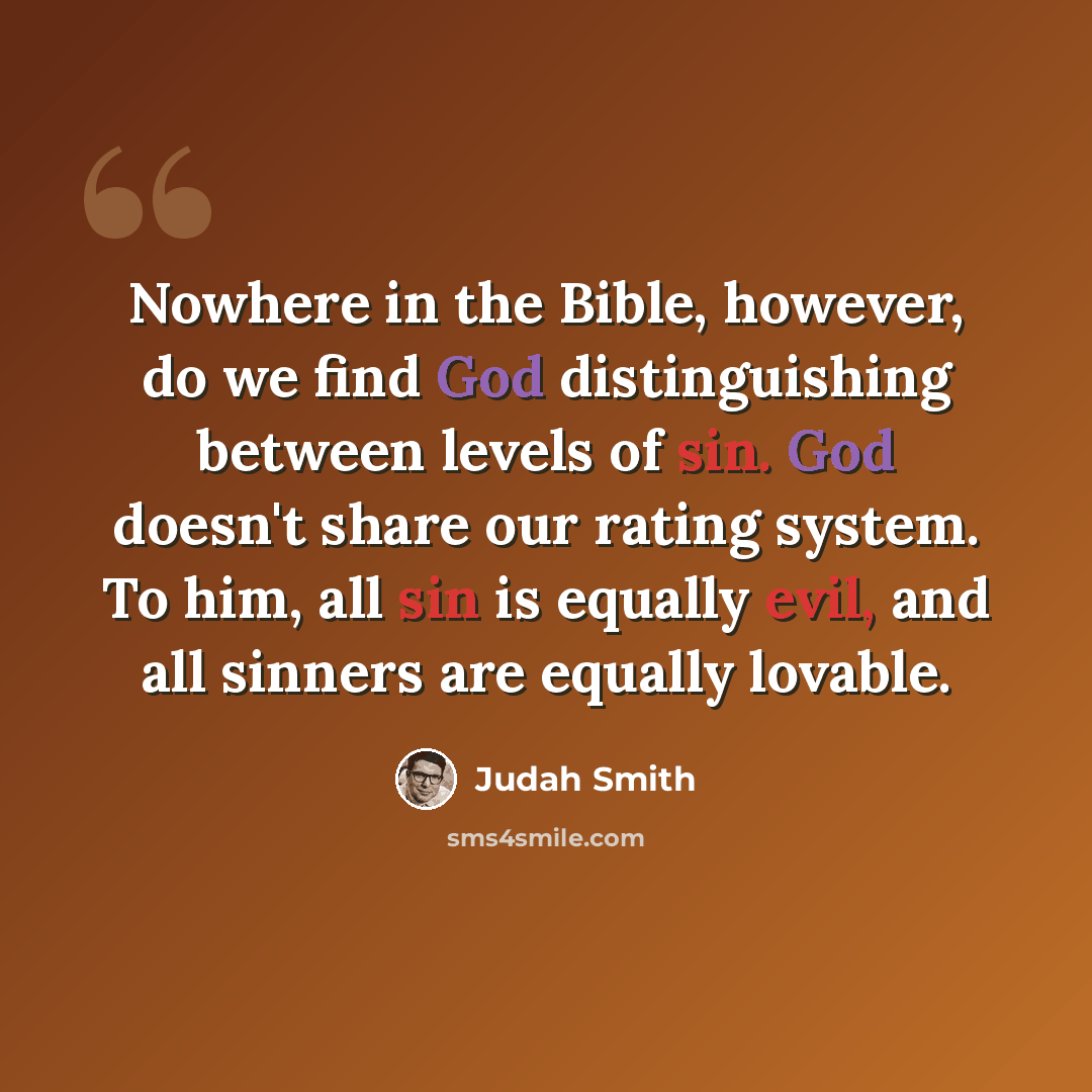 “Nowhere in the Bible, however, do we find God distinguishing between levels of sin. God doesn't share our rating system. To him, all sin is equally evil, and all sinners are equally lovable.” quote by Judah Smith