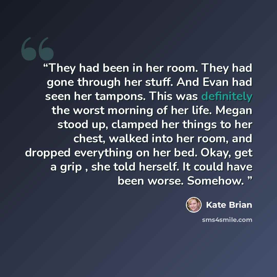 “They had been in her room. They had gone through her stuff. And Evan had seen her tampons. This was definitely the worst morning of her life. Megan stood up, clamped her things to her chest, walked into her room, and dropped everything on her bed. Okay, get a grip , she told herself. It could have…” quote by Kate Brian