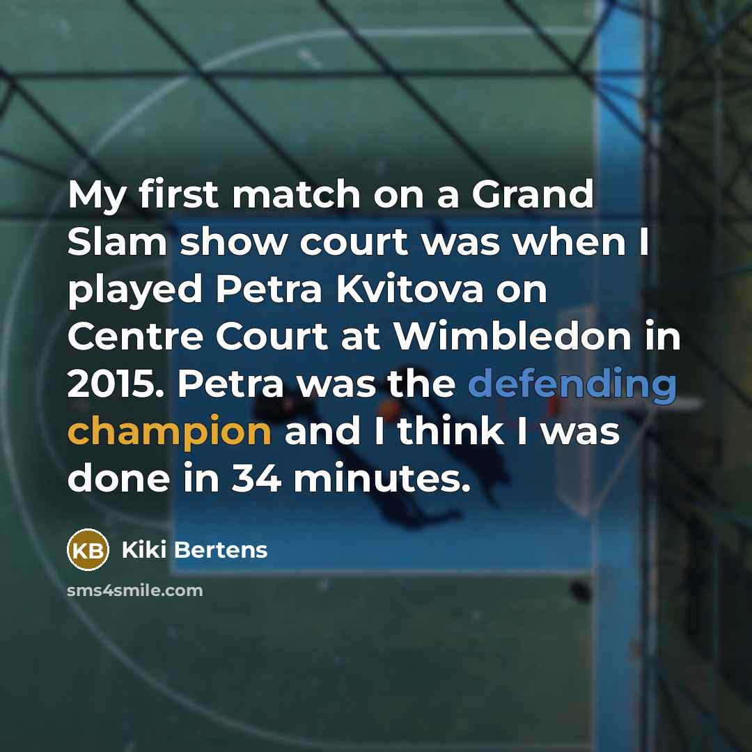 “My first match on a Grand Slam show court was when I played Petra Kvitova on Centre Court at Wimbledon in 2015. Petra was the defending champion and I think I was done in 34 minutes.” quote by Kiki Bertens