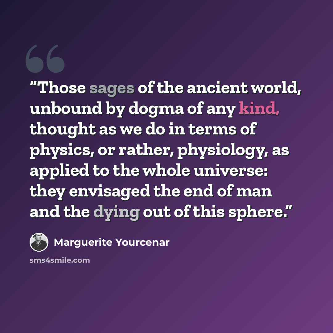 “Those sages of the ancient world, unbound by dogma of any kind, thought as we do in terms of physics, or rather, physiology, as applied to the whole universe: they envisaged the end of man and the dying out of this sphere.” quote by Marguerite Yourcenar