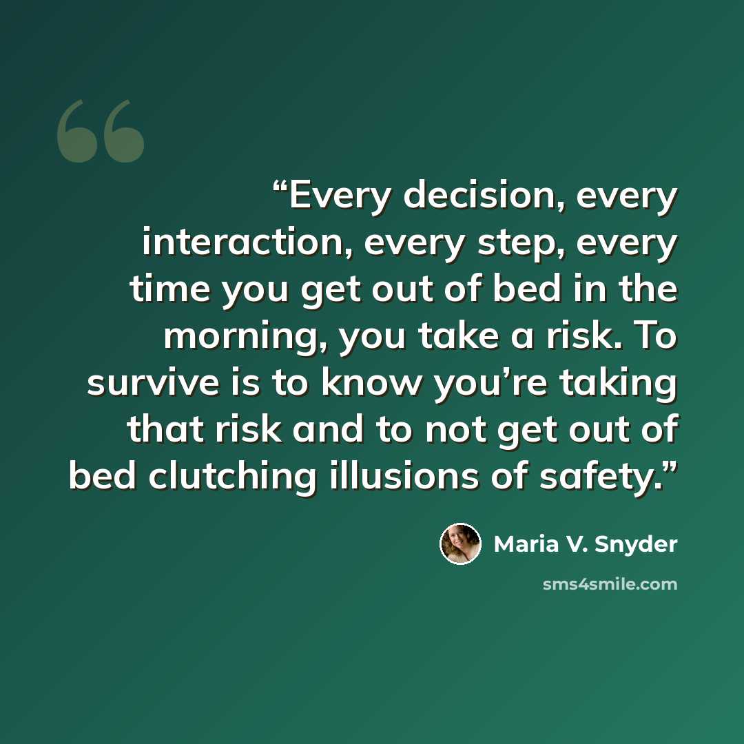 “Every decision, every interaction, every step, every time you get out of bed in the morning, you take a risk. To survive is to know you’re taking that risk and to not get out of bed clutching illusions of safety.” quote by Maria V. Snyder