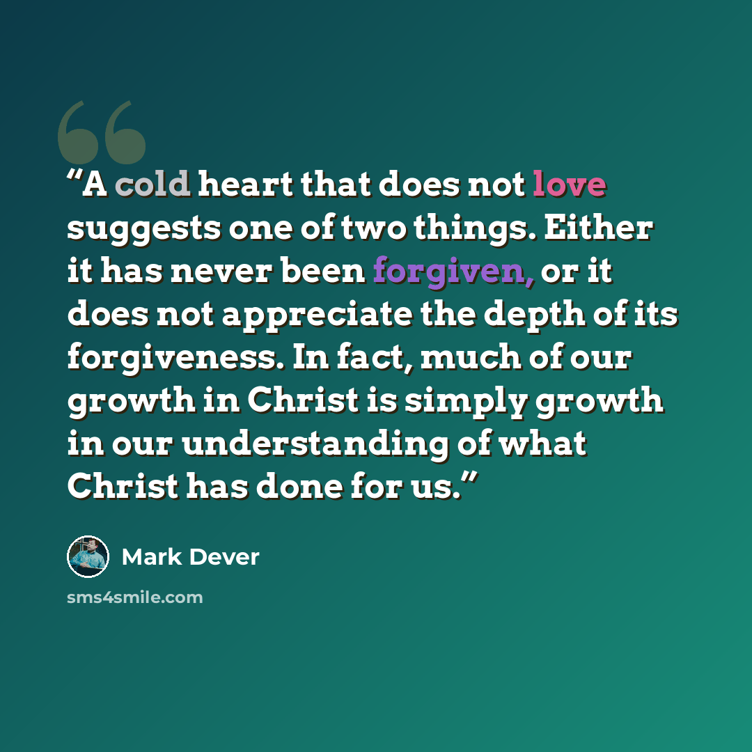 “A cold heart that does not love suggests one of two things. Either it has never been forgiven, or it does not appreciate the depth of its forgiveness. In fact, much of our growth in Christ is simply growth in our understanding of what Christ has done for us.” quote by Mark Dever