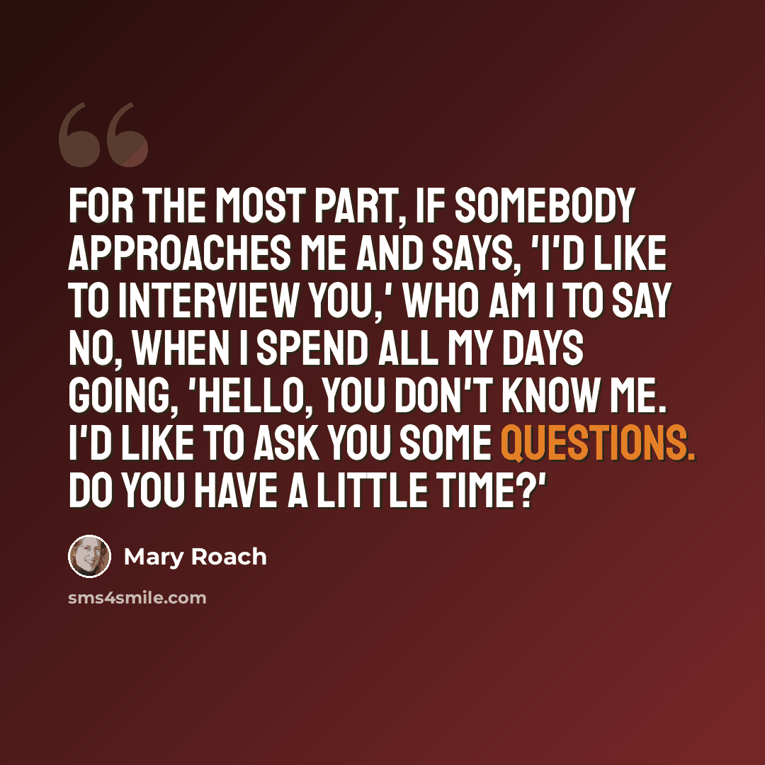 “For the most part, if somebody approaches me and says, 'I'd like to interview you,' who am I to say no, when I spend all my days going, 'Hello, you don't know me. I'd like to ask you some questions. Do you have a little time?'” quote by Mary Roach