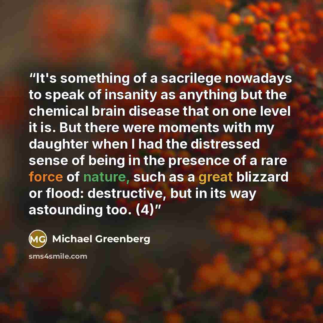 “It's something of a sacrilege nowadays to speak of insanity as anything but the chemical brain disease that on one level it is. But there were moments with my daughter when I had the distressed sense of being in the presence of a rare force of nature, such as a great blizzard or flood…” quote by Michael Greenberg