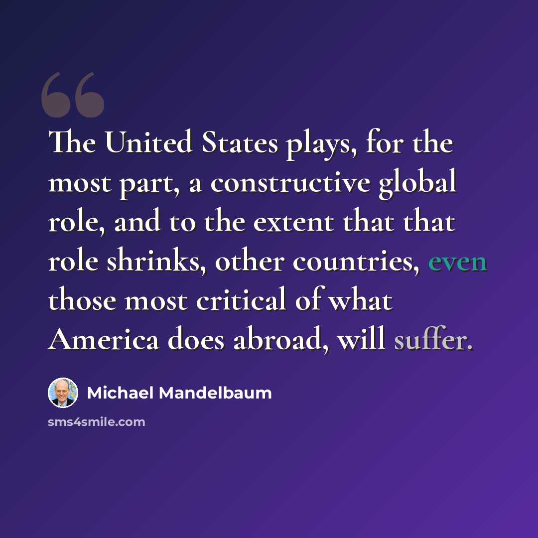 “The United States plays, for the most part, a constructive global role, and to the extent that that role shrinks, other countries, even those most critical of what America does abroad, will suffer.” quote by Michael Mandelbaum