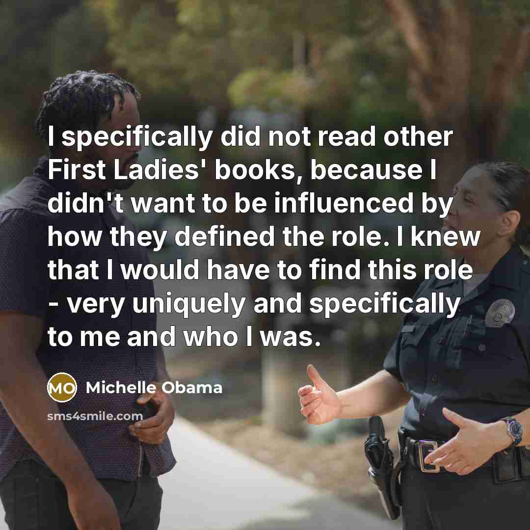 “I specifically did not read other First Ladies' books, because I didn't want to be influenced by how they defined the role. I knew that I would have to find this role - very uniquely and specifically to me and who I was.” quote by Michelle Obama