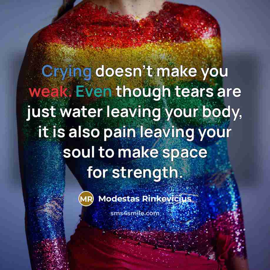 “Crying doesn't make you weak. Even though tears are just water leaving your body, it is also pain leaving your soul to make space for strength.” quote by Modestas Rinkevicius