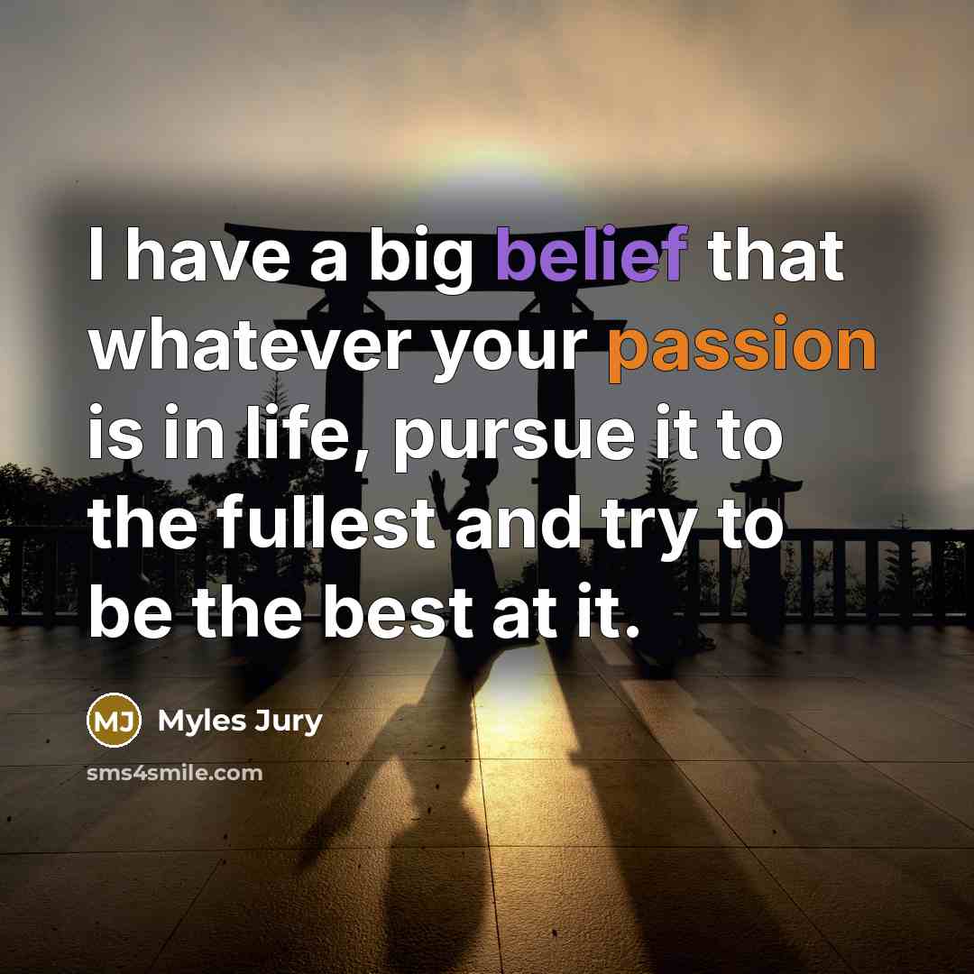 “I have a big belief that whatever your passion is in life, pursue it to the fullest and try to be the best at it.” quote by Myles Jury