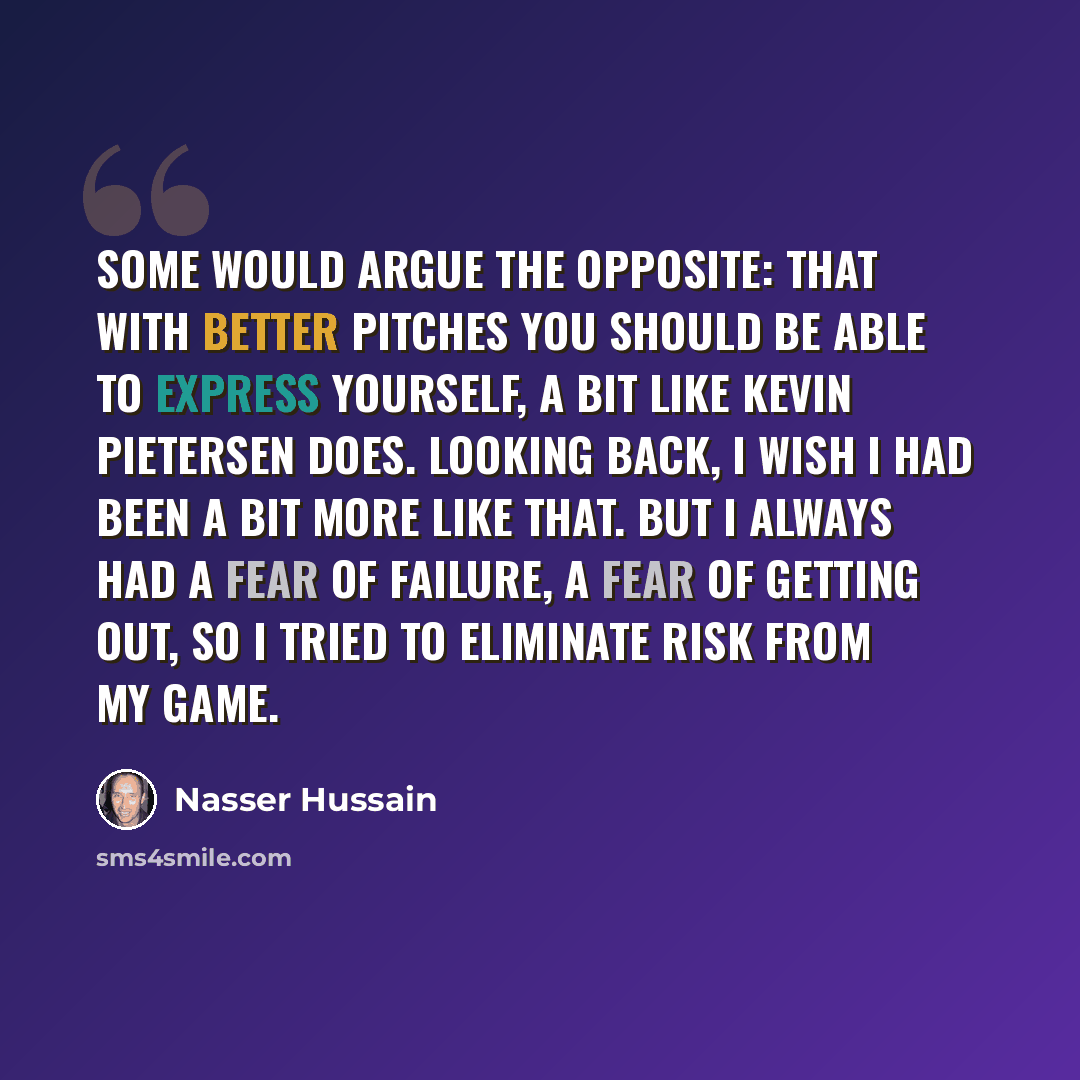 “Some would argue the opposite: that with better pitches you should be able to express yourself, a bit like Kevin Pietersen does. Looking back, I wish I had been a bit more like that. But I always had a fear of failure, a fear of getting out, so I tried to eliminate risk from my game.” quote by Nasser Hussain
