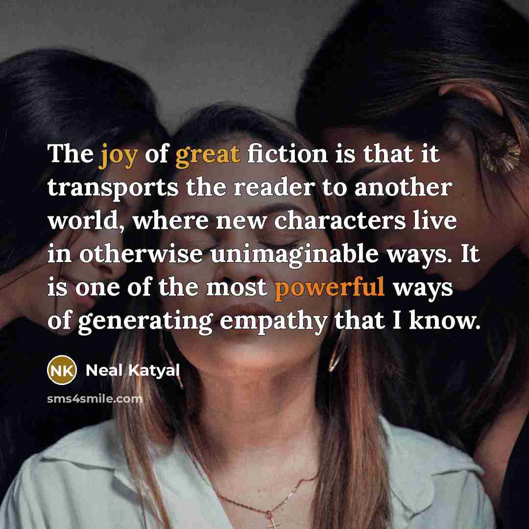 “The joy of great fiction is that it transports the reader to another world, where new characters live in otherwise unimaginable ways. It is one of the most powerful ways of generating empathy that I know.” quote by Neal Katyal