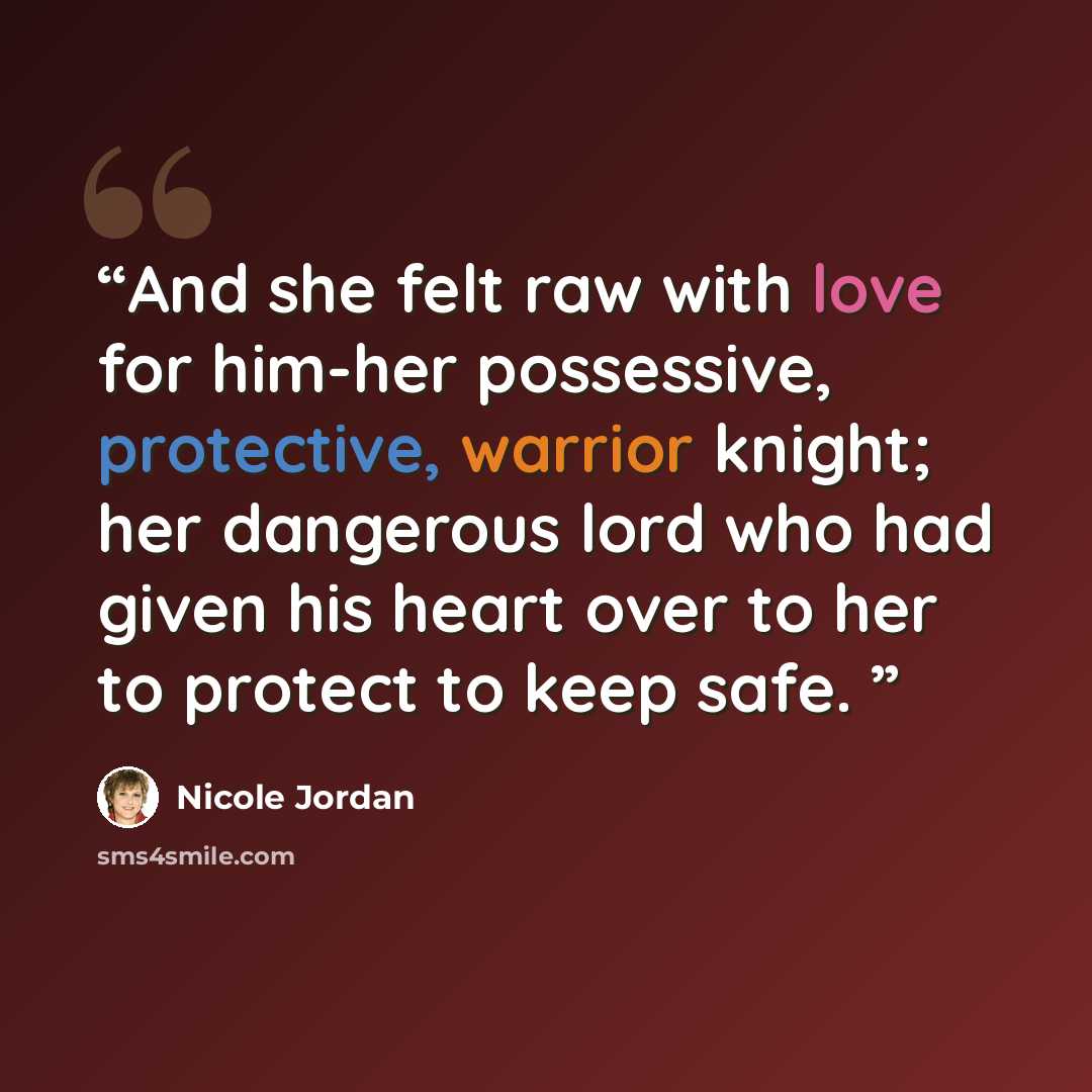 “And she felt raw with love for him-her possessive, protective, warrior knight; her dangerous lord who had given his heart over to her to protect to keep safe.” quote by Nicole Jordan