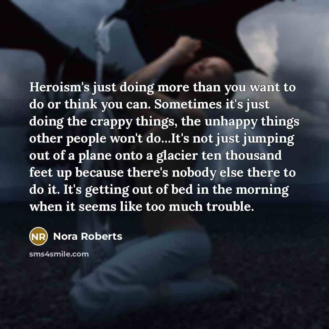 “Heroism's just doing more than you want to do or think you can. Sometimes it's just doing the crappy things, the unhappy things other people won't do…It's not just jumping out of a plane onto a glacier ten thousand feet up because there's nobody else there to do it. It's getting out of bed in the…” quote by Nora Roberts