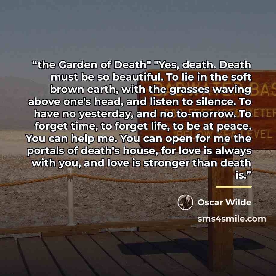 “the Garden of Death" "Yes, death. Death must be so beautiful. To lie in the soft brown earth, with the grasses waving above one's head, and listen to silence. To have no yesterday, and no to-morrow. To forget time, to forget life, to be at peace. You can help me. You can open for me the portals of…” quote by Oscar Wilde