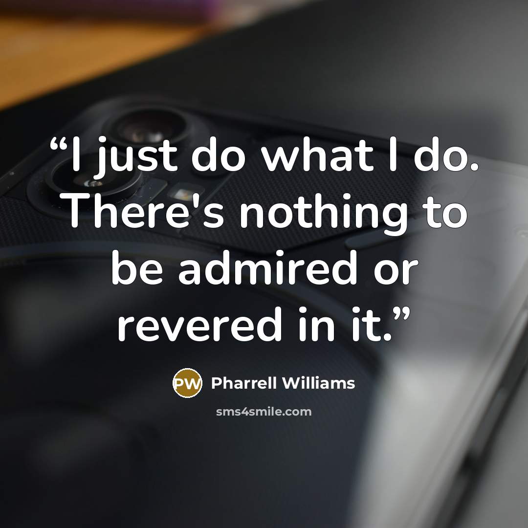 “I just do what I do. There's nothing to be admired or revered in it.” quote by Pharrell Williams
