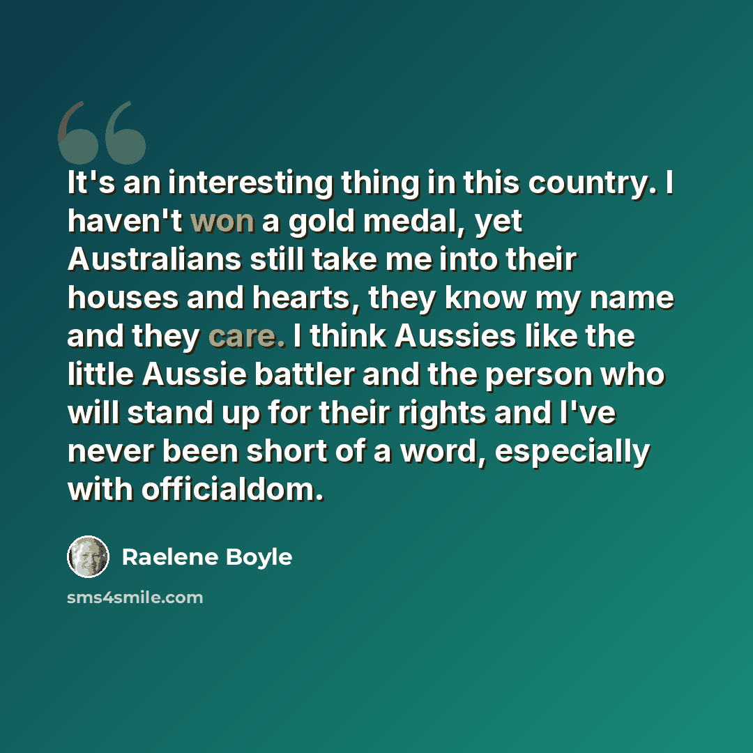 “It's an interesting thing in this country. I haven't won a gold medal, yet Australians still take me into their houses and hearts, they know my name and they care. I think Aussies like the little Aussie battler and the person who will stand up for their rights and I've never been short of a word…” quote by Raelene Boyle