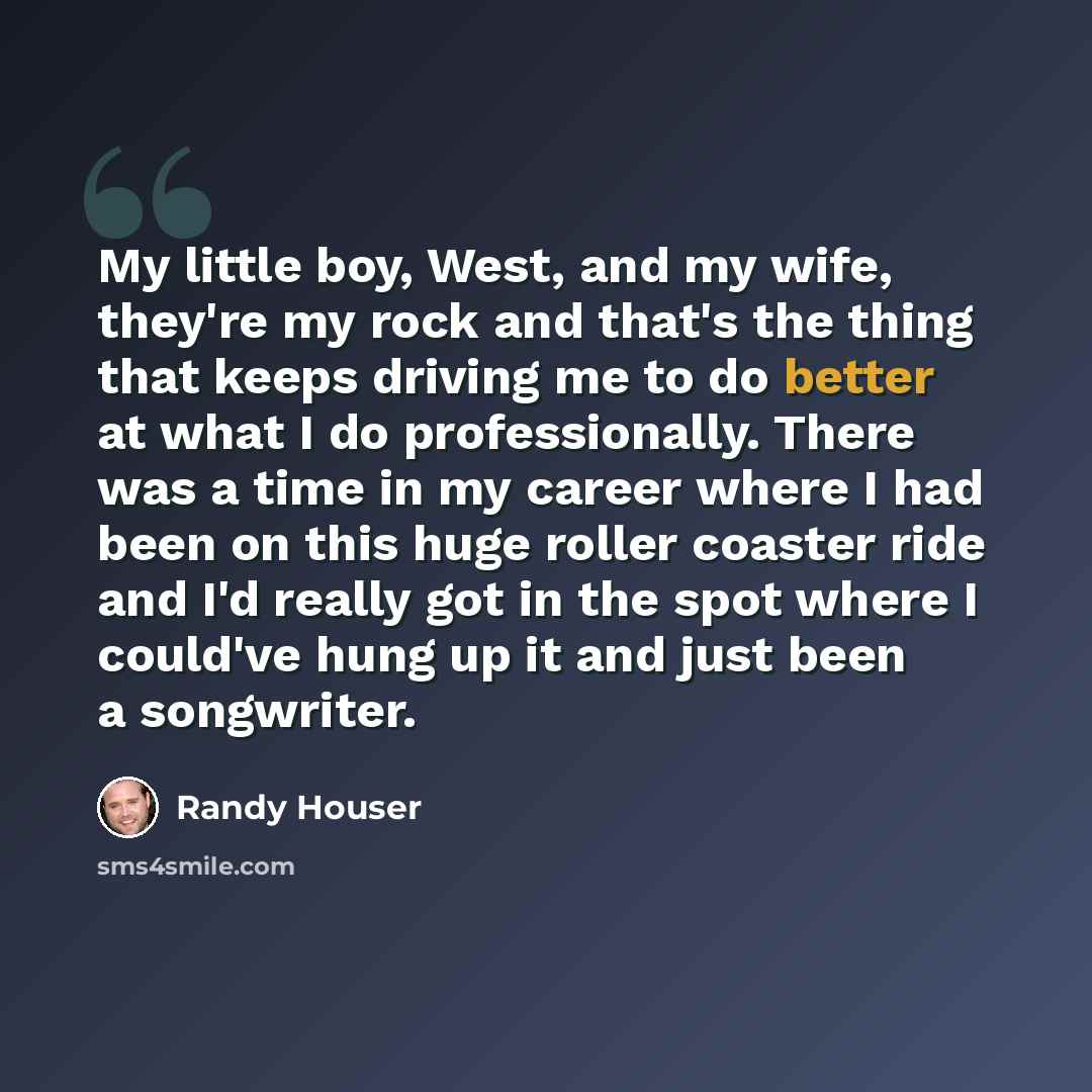 “My little boy, West, and my wife, they're my rock and that's the thing that keeps driving me to do better at what I do professionally. There was a time in my career where I had been on this huge roller coaster ride and I'd really got in the spot where I could've hung up it and just been a…” quote by Randy Houser