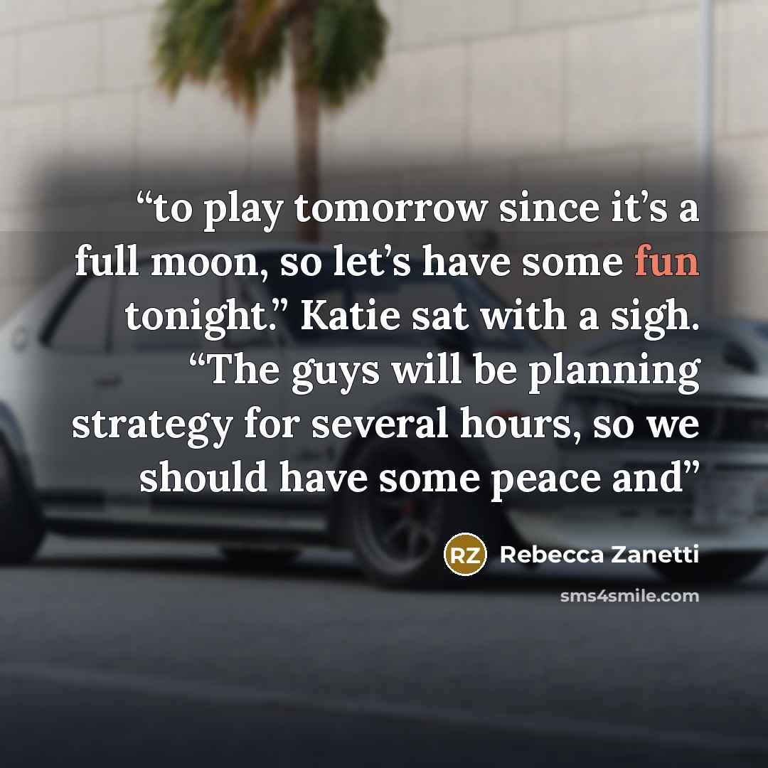 “to play tomorrow since it’s a full moon, so let’s have some fun tonight.” Katie sat with a sigh. “The guys will be planning strategy for several hours, so we should have some peace and” quote by Rebecca Zanetti