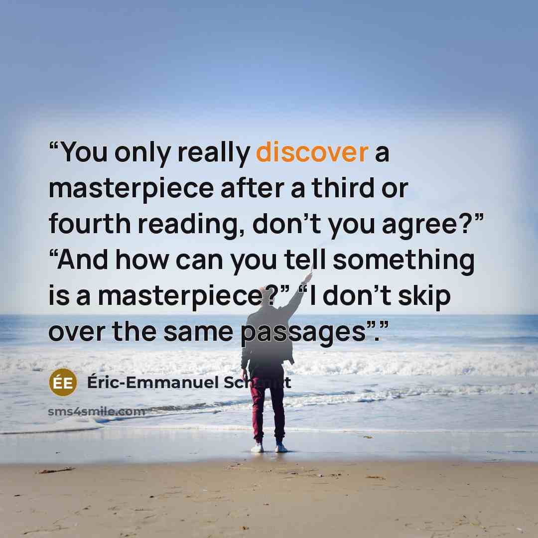 “You only really discover a masterpiece after a third or fourth reading, don’t you agree?” “And how can you tell something is a masterpiece?” “I don’t skip over the same passages”.” quote by Éric-Emmanuel Schmitt