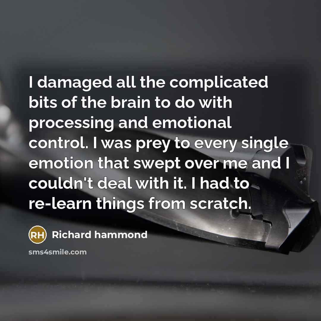 “I damaged all the complicated bits of the brain to do with processing and emotional control. I was prey to every single emotion that swept over me and I couldn't deal with it. I had to re-learn things from scratch.” quote by Richard Hammond