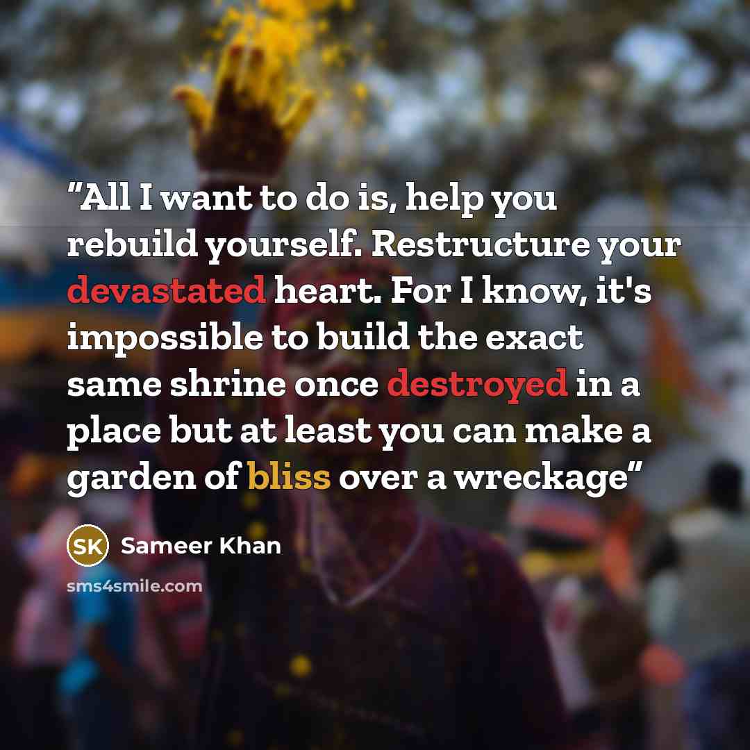 “All I want to do is, help you rebuild yourself. Restructure your devastated heart. For I know, it's impossible to build the exact same shrine once destroyed in a place but at least you can make a garden of bliss over a wreckage” quote by Sameer Khan