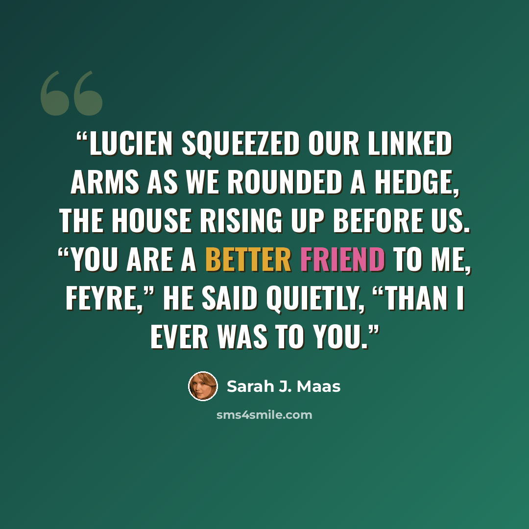 “Lucien squeezed our linked arms as we rounded a hedge, the house rising up before us. “You are a better friend to me, Feyre,” he said quietly, “than I ever was to you.” quote by Sarah J. Maas