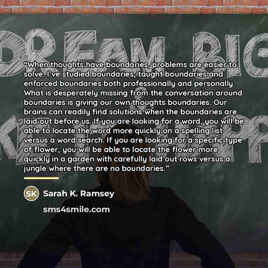 “When thoughts have boundaries, problems are easier to solve. I’ve studied boundaries, taught boundaries and enforced boundaries both professionally and personally. What is desperately missing from the conversation around boundaries is giving our own thoughts boundaries. Our brains can readily find…” quote by Sarah K. Ramsey