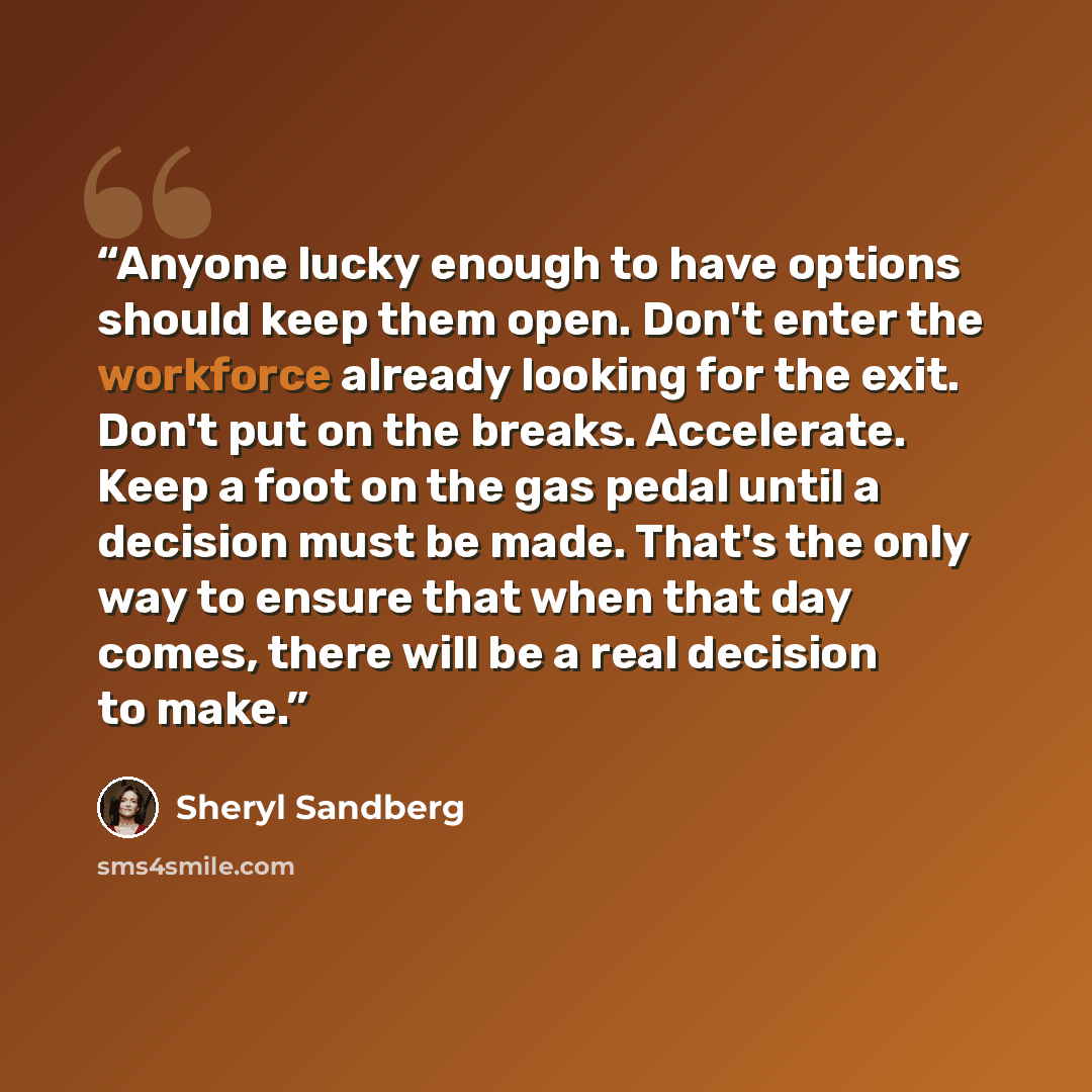 “Anyone lucky enough to have options should keep them open. Don't enter the workforce already looking for the exit. Don't put on the breaks. Accelerate. Keep a foot on the gas pedal until a decision must be made. That's the only way to ensure that when that day comes, there will be a real decision…” quote by Sheryl Sandberg