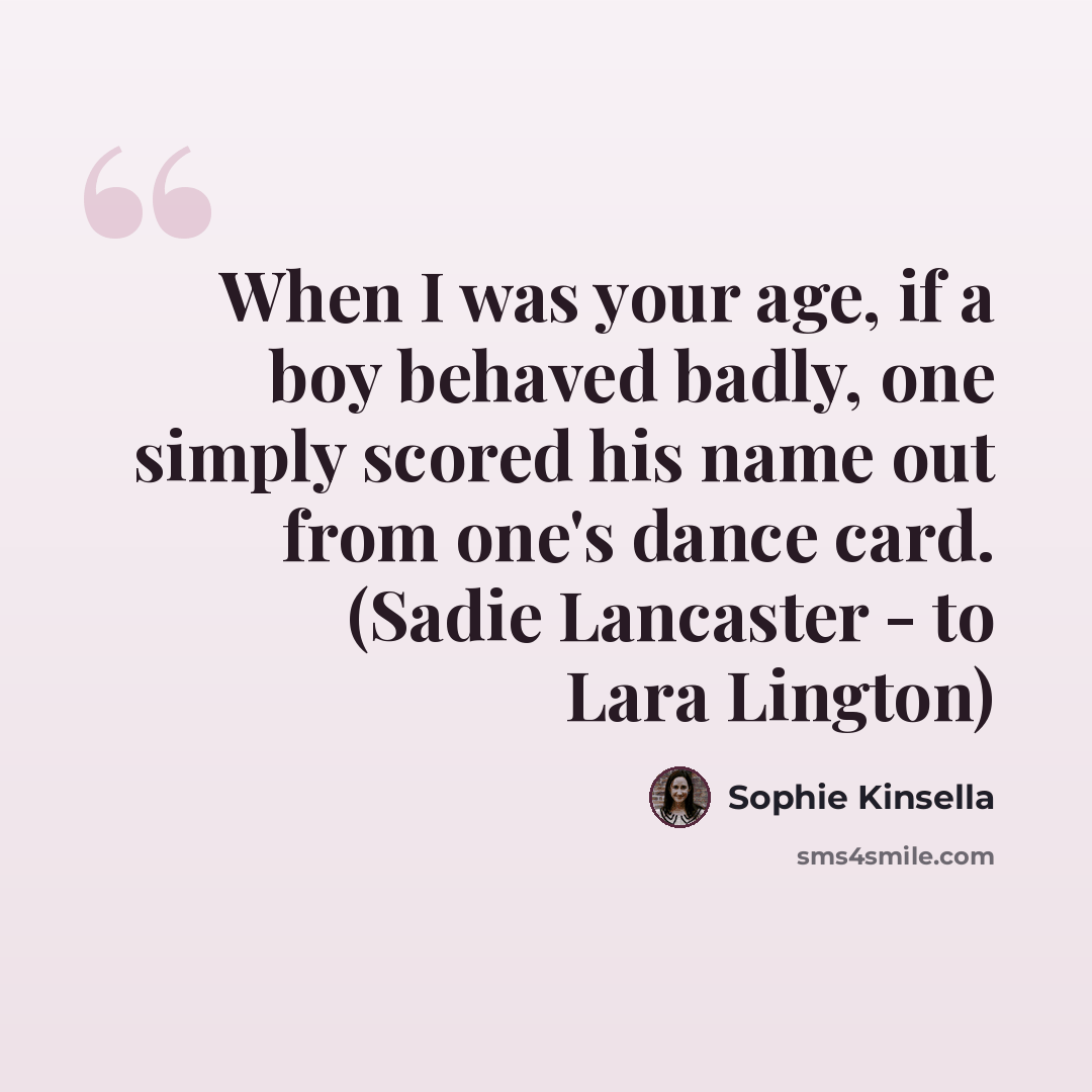 “When I was your age, if a boy behaved badly, one simply scored his name out from one's dance card. (Sadie Lancaster - to Lara Lington)” quote by Sophie Kinsella
