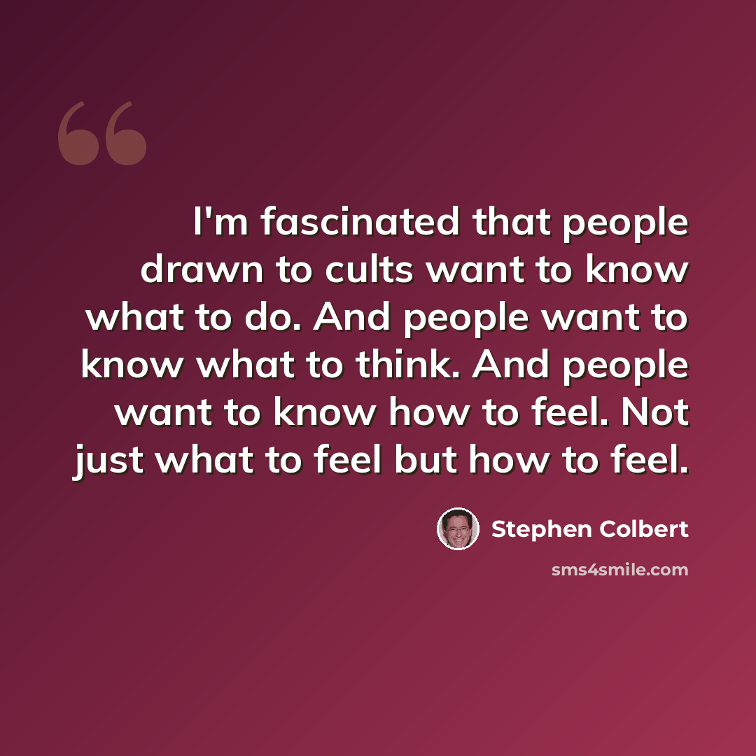 “I'm fascinated that people drawn to cults want to know what to do. And people want to know what to think. And people want to know how to feel. Not just what to feel but how to feel.” quote by Stephen Colbert