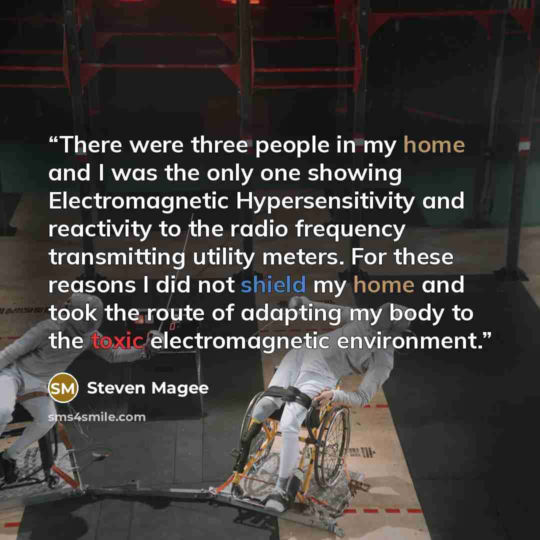 “There were three people in my home and I was the only one showing Electromagnetic Hypersensitivity and reactivity to the radio frequency transmitting utility meters. For these reasons I did not shield my home and took the route of adapting my body to the toxic electromagnetic environment.” quote by Steven Magee