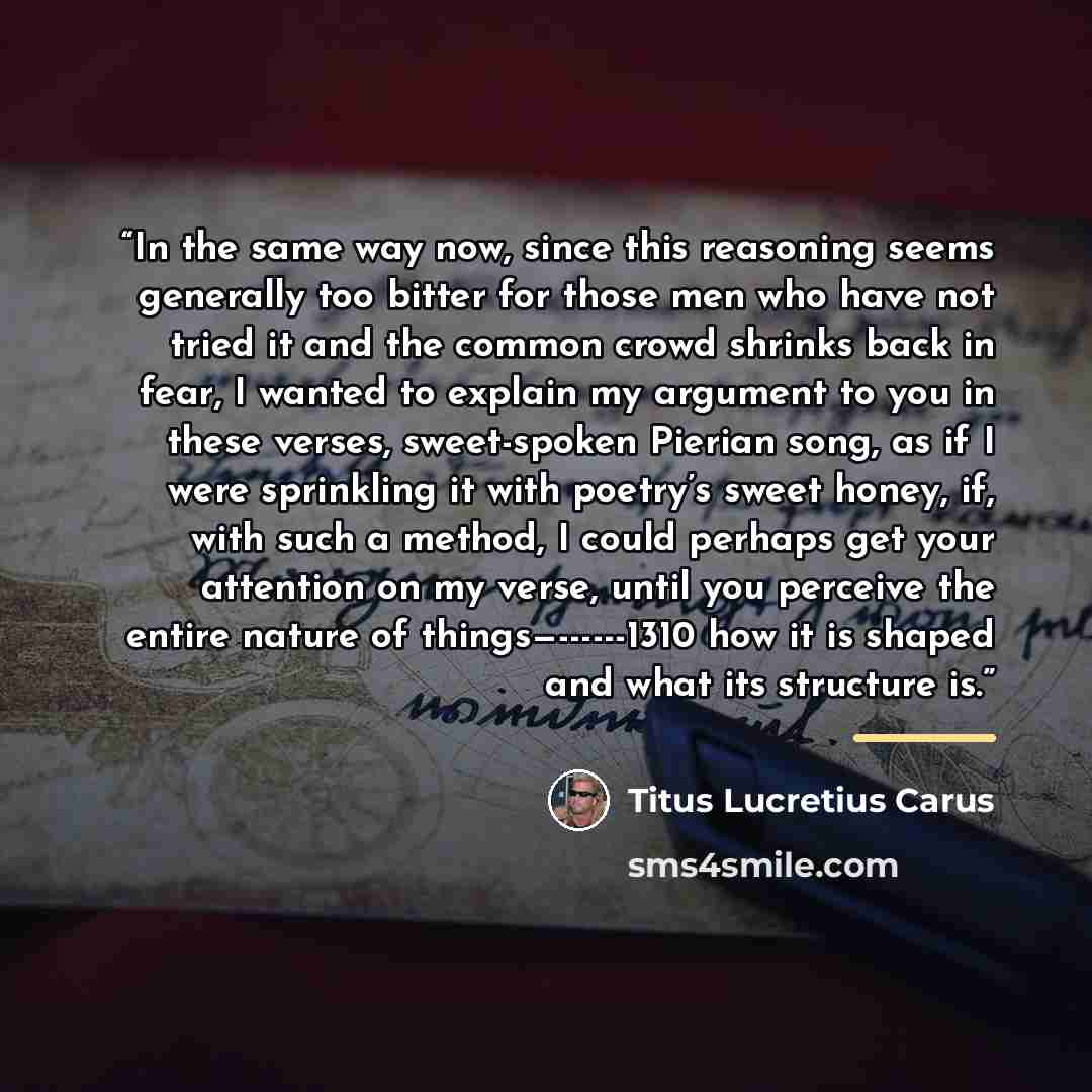 “In the same way now, since this reasoning seems generally too bitter for those men who have not tried it and the common crowd shrinks back in fear, I wanted to explain my argument to you in these verses, sweet-spoken Pierian song, as if I were sprinkling it with poetry’s sweet honey, if, with such…” quote by Titus Lucretius Carus