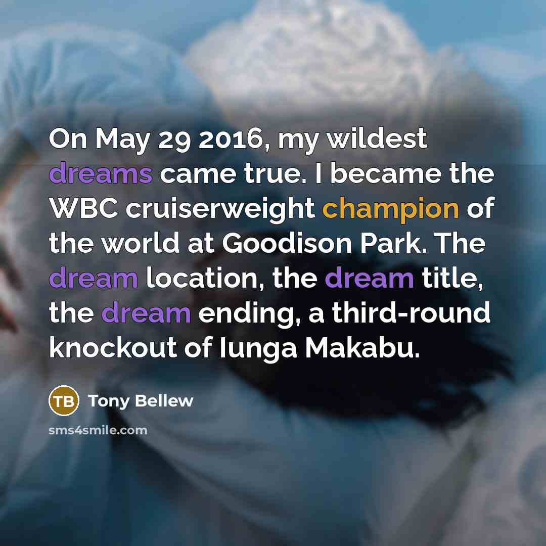 “On May 29 2016, my wildest dreams came true. I became the WBC cruiserweight champion of the world at Goodison Park. The dream location, the dream title, the dream ending, a third-round knockout of Iunga Makabu.” quote by Tony Bellew