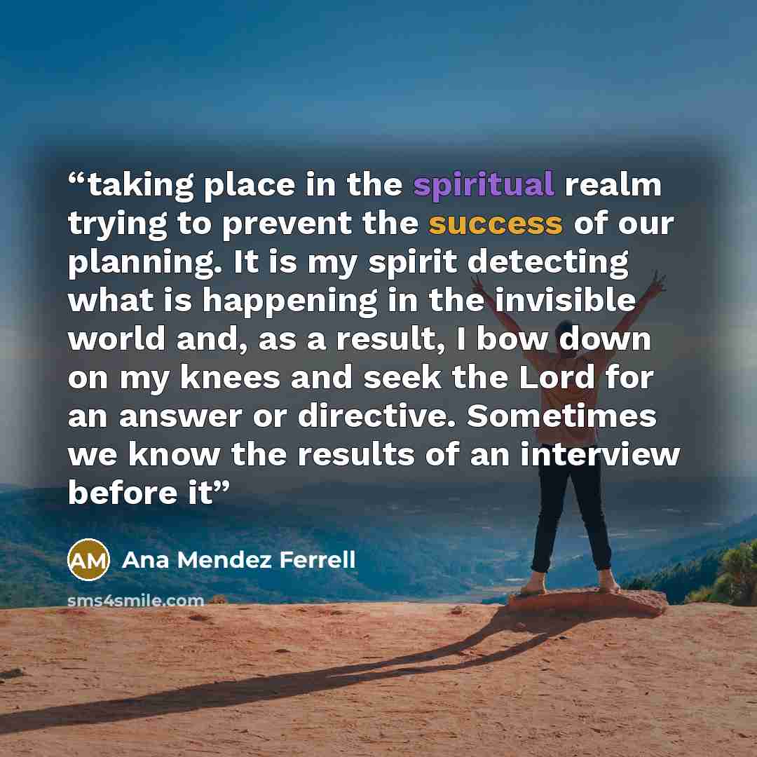 “taking place in the spiritual realm trying to prevent the success of our planning. It is my spirit detecting what is happening in the invisible world and, as a result, I bow down on my knees and seek the Lord for an answer or directive. Sometimes we know the results of an interview before it” quote by Ana Mendez Ferrell
